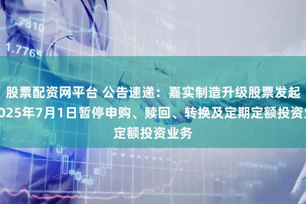 股票配资网平台 公告速递：嘉实制造升级股票发起式2025年7月1日暂停申购、赎回、转换及定期定额投资业务