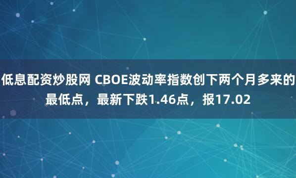 低息配资炒股网 CBOE波动率指数创下两个月多来的最低点，最新下跌1.46点，报17.02