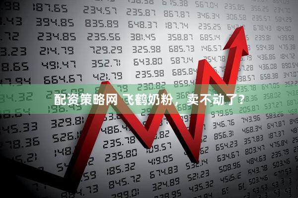 配资策略网 飞鹤奶粉，卖不动了？
