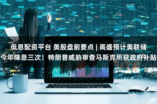 低息配资平台 美股盘前要点 | 高盛预计美联储今年降息三次！特朗普威胁审查马斯克所获政府补贴