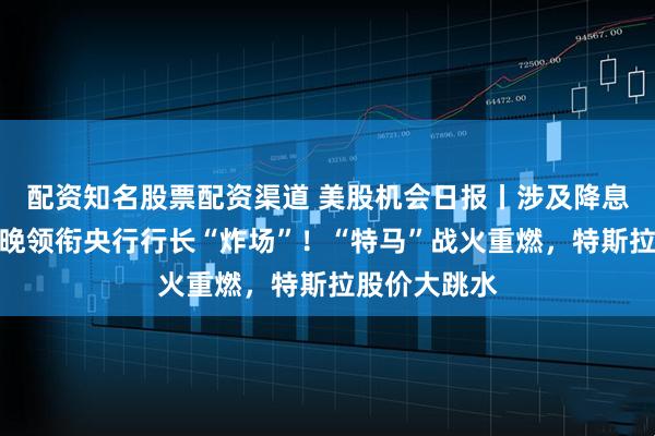 配资知名股票配资渠道 美股机会日报丨涉及降息？鲍威尔今晚领衔央行行长“炸场”！“特马”战火重燃，特斯拉股价大跳水
