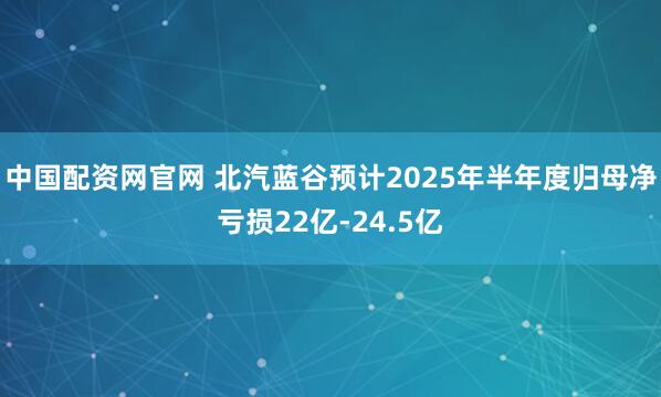 中国配资网官网 北汽蓝谷预计2025年半年度归母净亏损22亿-24.5亿
