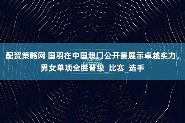 配资策略网 国羽在中国澳门公开赛展示卓越实力，男女单项全胜晋级_比赛_选手