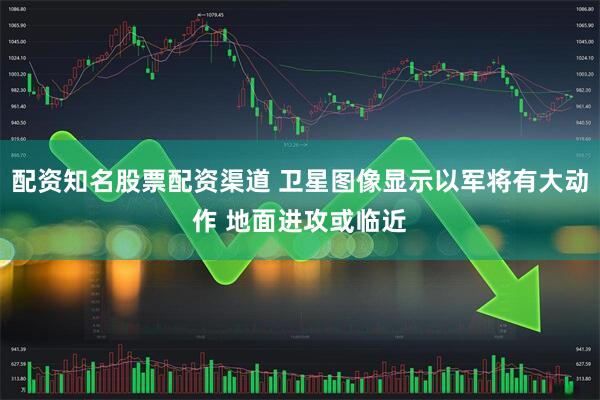 配资知名股票配资渠道 卫星图像显示以军将有大动作 地面进攻或临近