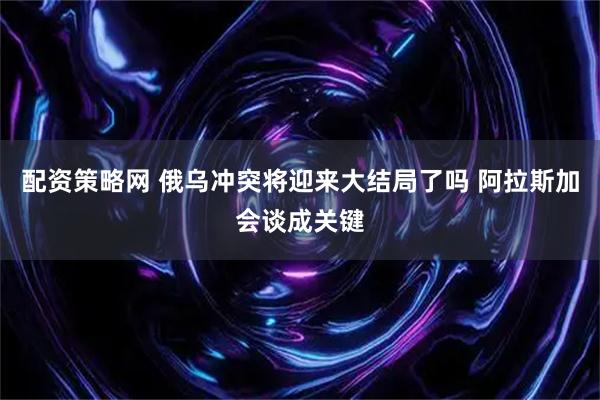 配资策略网 俄乌冲突将迎来大结局了吗 阿拉斯加会谈成关键