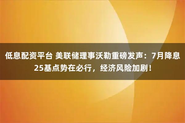 低息配资平台 美联储理事沃勒重磅发声：7月降息25基点势在必行，经济风险加剧！