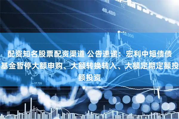 配资知名股票配资渠道 公告速递：宏利中短债债券基金暂停大额申购、大额转换转入、大额定期定额投资