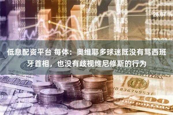 低息配资平台 每体：奥维耶多球迷既没有骂西班牙首相，也没有歧视维尼修斯的行为