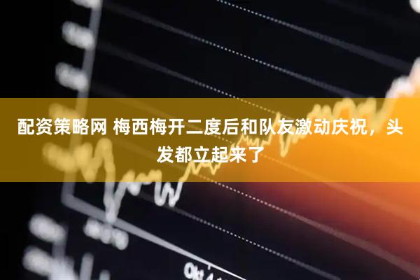 配资策略网 梅西梅开二度后和队友激动庆祝，头发都立起来了