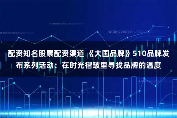 配资知名股票配资渠道 《大国品牌》510品牌发布系列活动：在时光褶皱里寻找品牌的温度