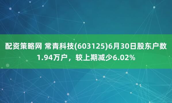 配资策略网 常青科技(603125)6月30日股东户数1.94万户，较上期减少6.02%