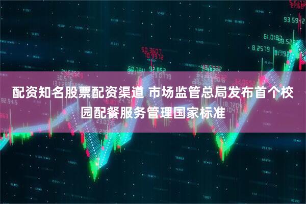 配资知名股票配资渠道 市场监管总局发布首个校园配餐服务管理国家标准