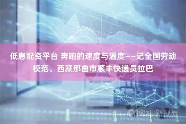低息配资平台 奔跑的速度与温度——记全国劳动模范、西藏那曲市顺丰快递员拉巴