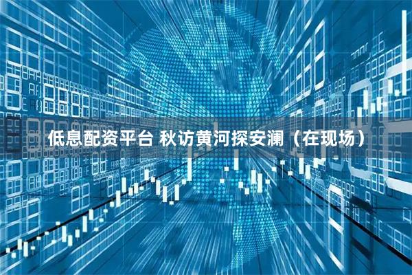 低息配资平台 秋访黄河探安澜（在现场）