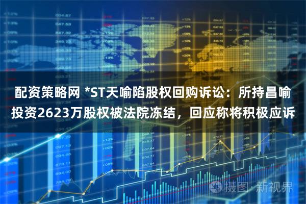 配资策略网 *ST天喻陷股权回购诉讼：所持昌喻投资2623万股权被法院冻结，回应称将积极应诉
